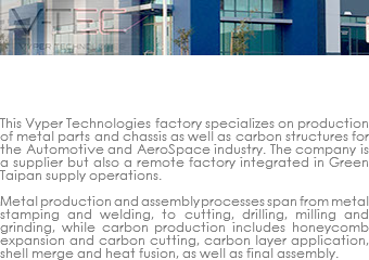 ﷯VYPER TECHNOLOGIES remote FACTORY plant This Vyper Technologies factory specializes on production of metal parts and chassis as well as carbon structures for the Automotive and AeroSpace industry. The company is a supplier but also a remote factory integrated in Green Taipan supply operations. Metal production and assembly processes span from metal stamping and welding, to cutting, drilling, milling and grinding, while carbon production includes honeycomb expansion and carbon cutting, carbon layer application, shell merge and heat fusion, as well as final assembly.
